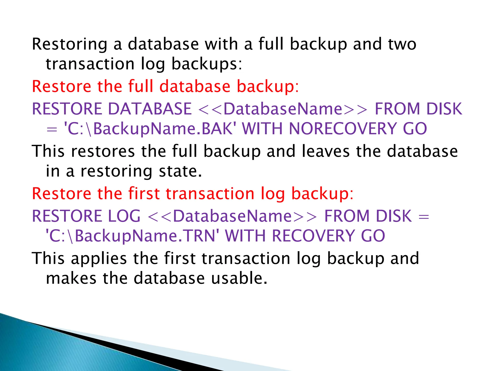 Restoring a database with a full backup and two
transaction log backups:
Restore the full database backup:
RESTORE DATABASE <<DatabaseName>> FROM DISK
= 'C:BackupName.BAK' WITH NORECOVERY GO
This restores the full backup and leaves the database
in a restoring state.
Restore the first transaction log backup:
RESTORE LOG <<DatabaseName>> FROM DISK =
'C:BackupName.TRN' WITH RECOVERY GO
This applies the first transaction log backup and
makes the database usable.
 