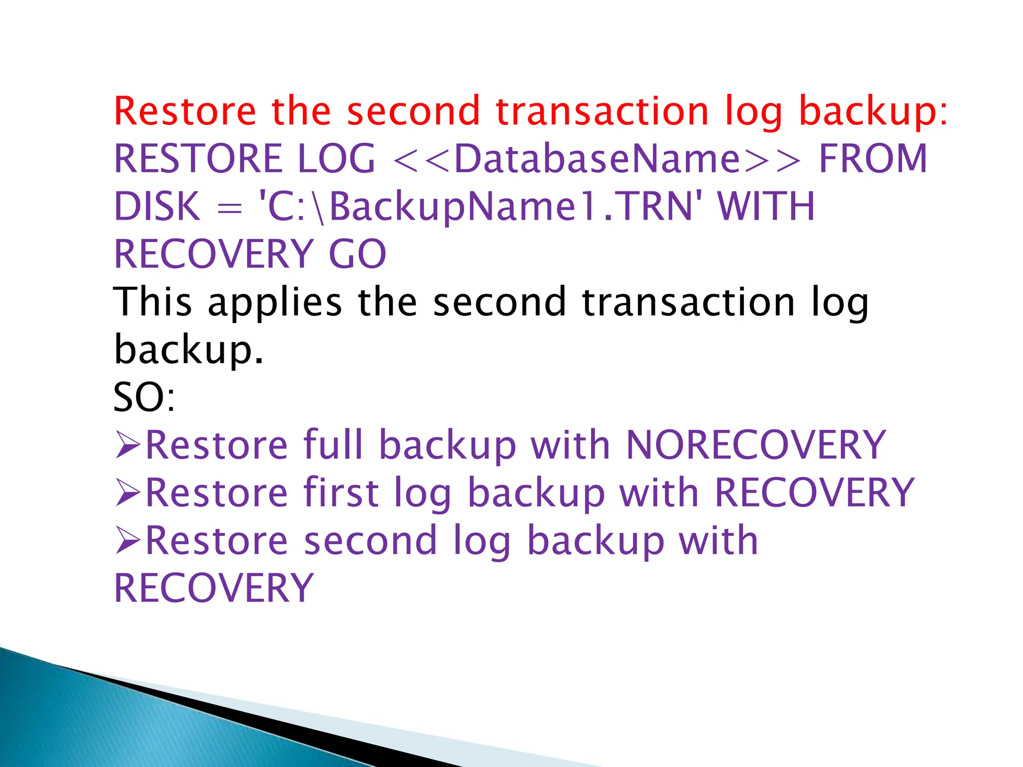 Restore the second transaction log backup:
RESTORE LOG <<DatabaseName>> FROM
DISK = 'C:BackupName1.TRN' WITH
RECOVERY GO
This applies the second transaction log
backup.
SO:
Restore full backup with NORECOVERY
Restore first log backup with RECOVERY
Restore second log backup with
RECOVERY
 