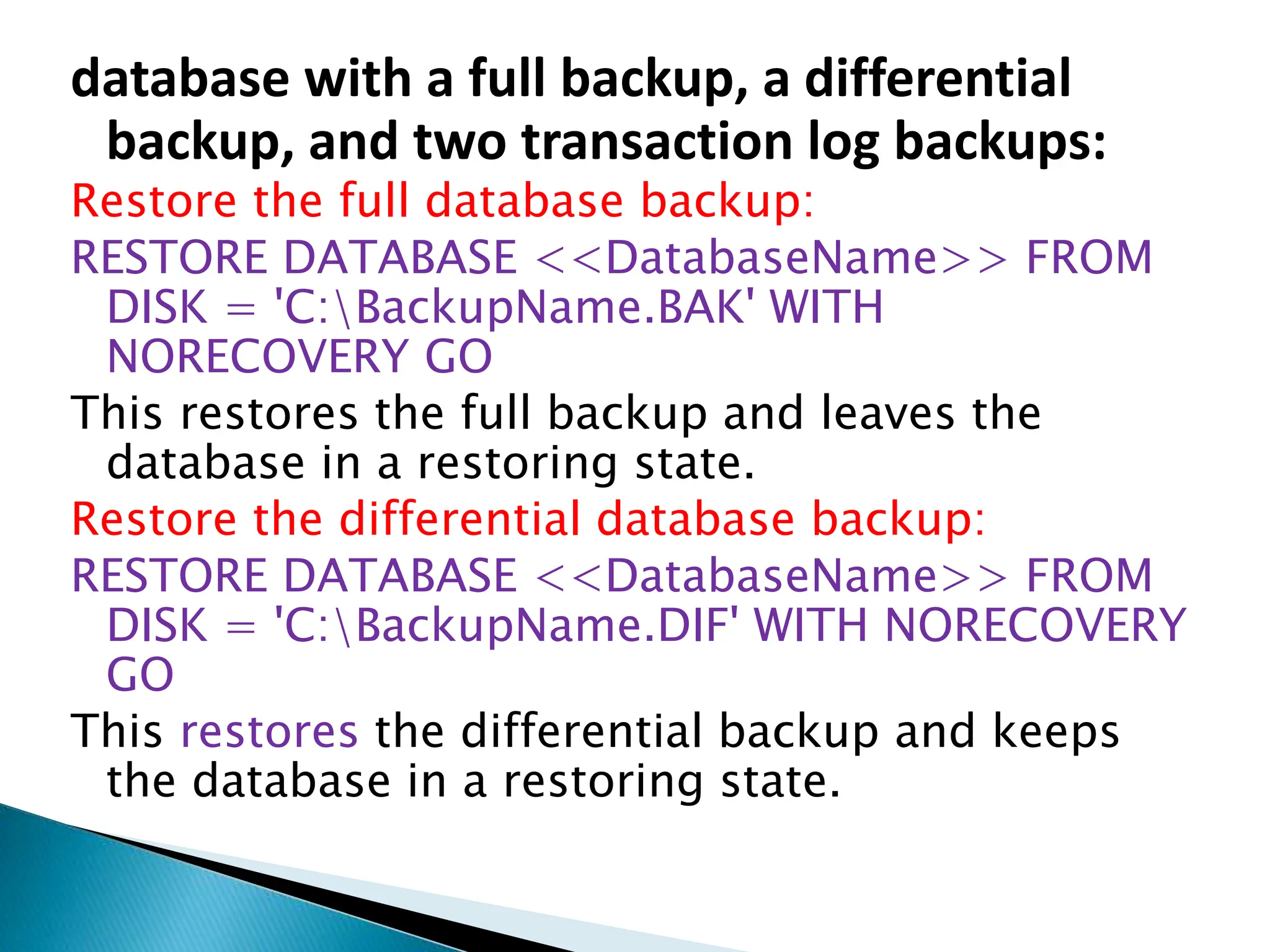 database with a full backup, a differential
backup, and two transaction log backups:
Restore the full database backup:
RESTORE DATABASE <<DatabaseName>> FROM
DISK = 'C:BackupName.BAK' WITH
NORECOVERY GO
This restores the full backup and leaves the
database in a restoring state.
Restore the differential database backup:
RESTORE DATABASE <<DatabaseName>> FROM
DISK = 'C:BackupName.DIF' WITH NORECOVERY
GO
This restores the differential backup and keeps
the database in a restoring state.
 