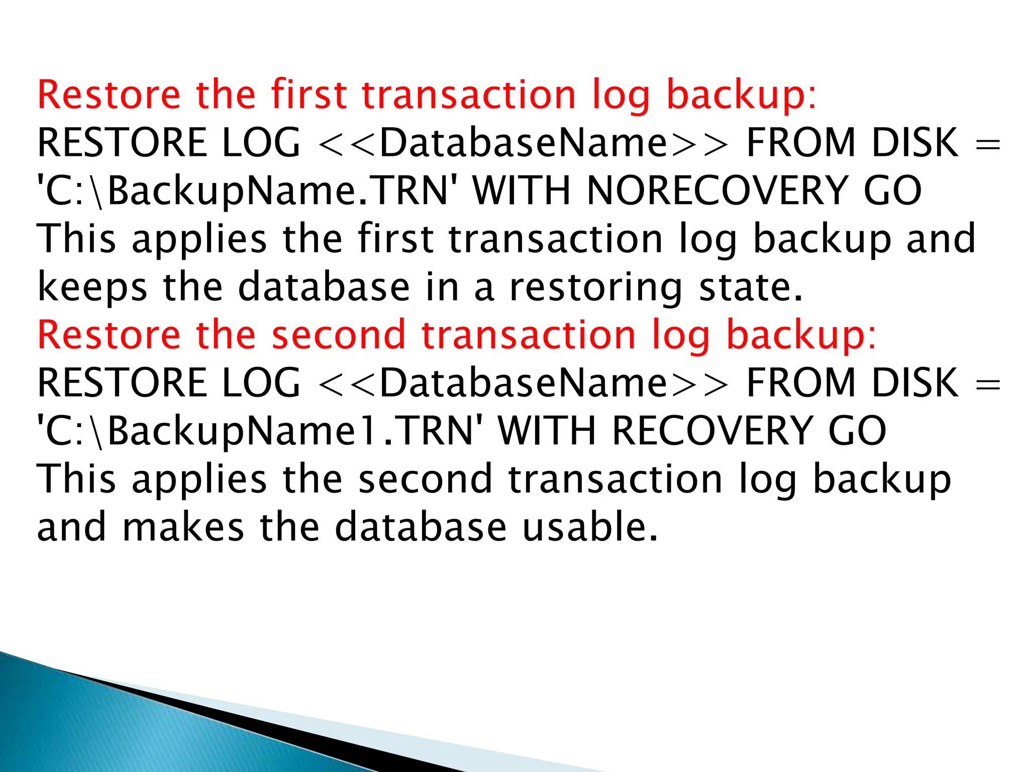 Restore the first transaction log backup:
RESTORE LOG <<DatabaseName>> FROM DISK =
'C:BackupName.TRN' WITH NORECOVERY GO
This applies the first transaction log backup and
keeps the database in a restoring state.
Restore the second transaction log backup:
RESTORE LOG <<DatabaseName>> FROM DISK =
'C:BackupName1.TRN' WITH RECOVERY GO
This applies the second transaction log backup
and makes the database usable.
 