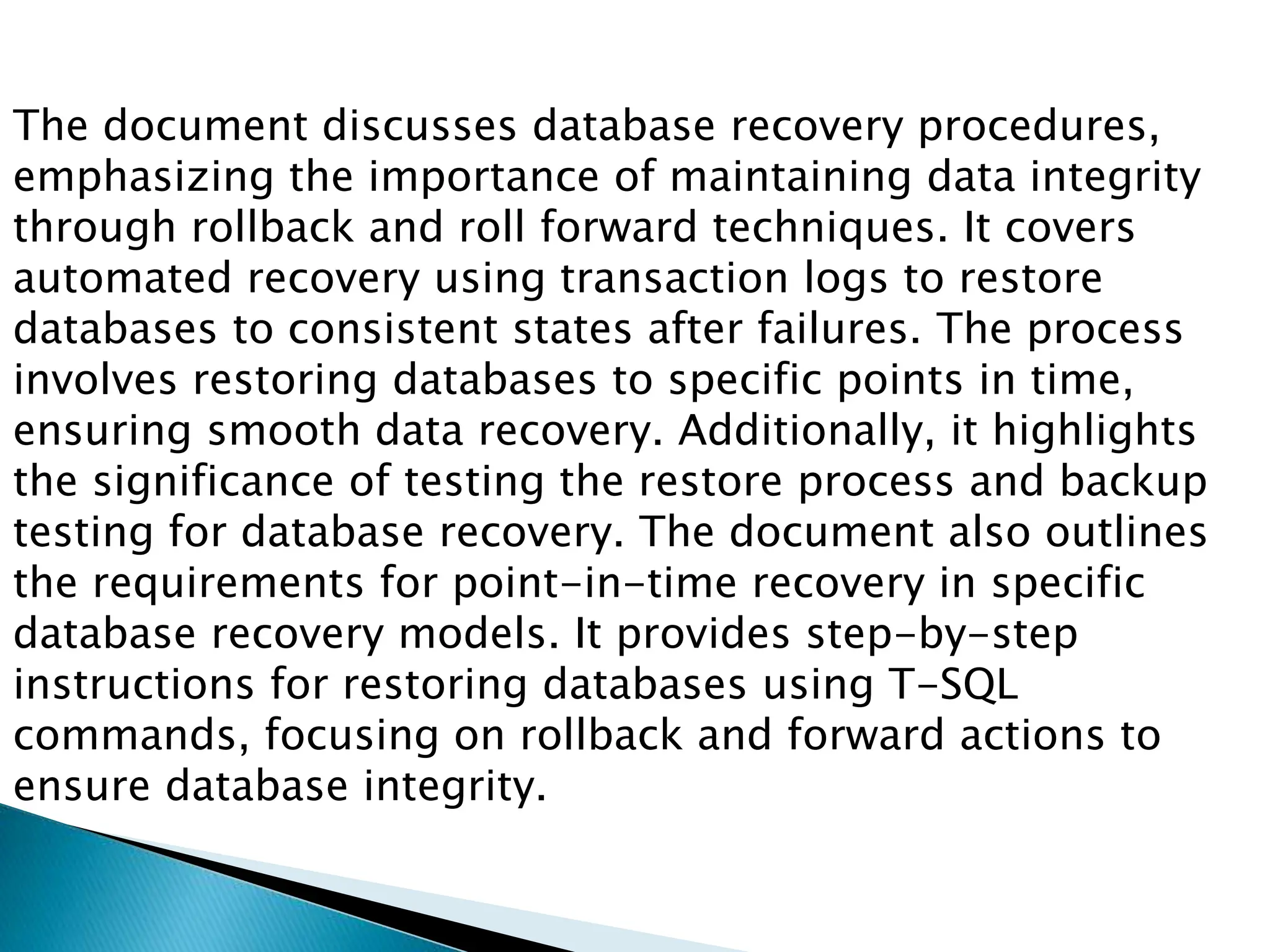 The document discusses database recovery procedures,
emphasizing the importance of maintaining data integrity
through rollback and roll forward techniques. It covers
automated recovery using transaction logs to restore
databases to consistent states after failures. The process
involves restoring databases to specific points in time,
ensuring smooth data recovery. Additionally, it highlights
the significance of testing the restore process and backup
testing for database recovery. The document also outlines
the requirements for point-in-time recovery in specific
database recovery models. It provides step-by-step
instructions for restoring databases using T-SQL
commands, focusing on rollback and forward actions to
ensure database integrity.
 