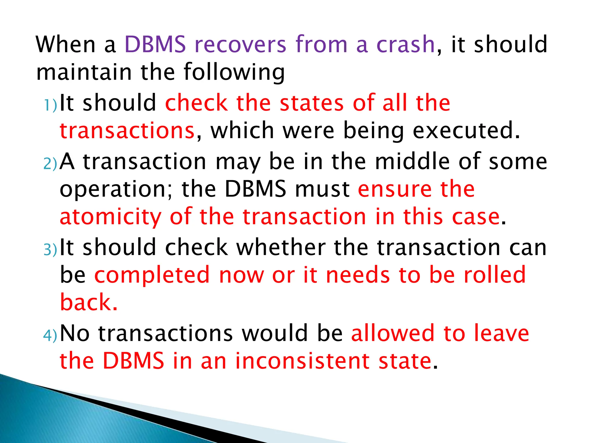 When a DBMS recovers from a crash, it should
maintain the following
1)It should check the states of all the
transactions, which were being executed.
2)A transaction may be in the middle of some
operation; the DBMS must ensure the
atomicity of the transaction in this case.
3)It should check whether the transaction can
be completed now or it needs to be rolled
back.
4)No transactions would be allowed to leave
the DBMS in an inconsistent state.
 