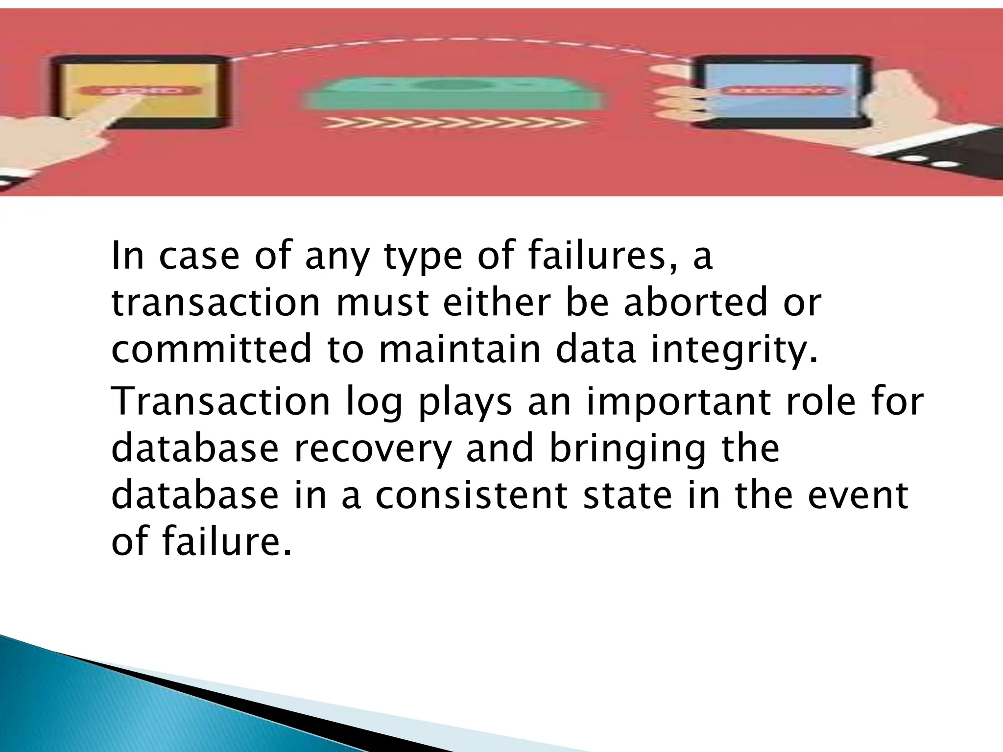 In case of any type of failures, a
transaction must either be aborted or
committed to maintain data integrity.
Transaction log plays an important role for
database recovery and bringing the
database in a consistent state in the event
of failure.
 