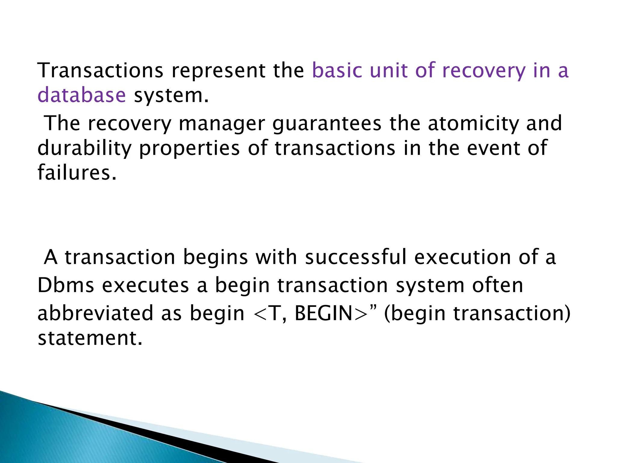 Transactions represent the basic unit of recovery in a
database system.
The recovery manager guarantees the atomicity and
durability properties of transactions in the event of
failures.
A transaction begins with successful execution of a
Dbms executes a begin transaction system often
abbreviated as begin <T, BEGIN>” (begin transaction)
statement.
 