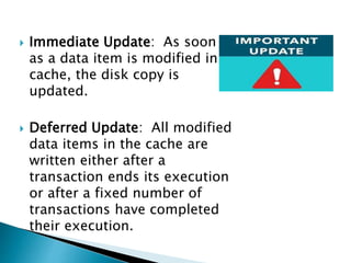  Immediate Update: As soon
as a data item is modified in
cache, the disk copy is
updated.
 Deferred Update: All modified
data items in the cache are
written either after a
transaction ends its execution
or after a fixed number of
transactions have completed
their execution.
 