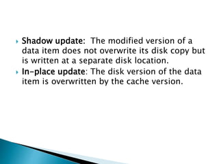  Shadow update: The modified version of a
data item does not overwrite its disk copy but
is written at a separate disk location.
 In-place update: The disk version of the data
item is overwritten by the cache version.
 