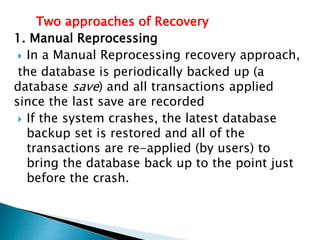 Two approaches of Recovery
1. Manual Reprocessing
 In a Manual Reprocessing recovery approach,
the database is periodically backed up (a
database save) and all transactions applied
since the last save are recorded
 If the system crashes, the latest database
backup set is restored and all of the
transactions are re-applied (by users) to
bring the database back up to the point just
before the crash.
 