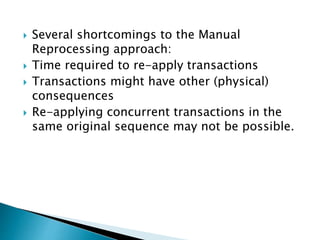  Several shortcomings to the Manual
Reprocessing approach:
 Time required to re-apply transactions
 Transactions might have other (physical)
consequences
 Re-applying concurrent transactions in the
same original sequence may not be possible.
 