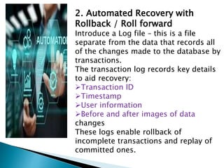 2. Automated Recovery with
Rollback / Roll forward
Introduce a Log file – this is a file
separate from the data that records all
of the changes made to the database by
transactions.
The transaction log records key details
to aid recovery:
Transaction ID
Timestamp
User information
Before and after images of data
changes
These logs enable rollback of
incomplete transactions and replay of
committed ones.
 