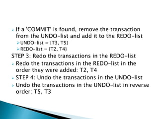 If a 'COMMIT' is found, remove the transaction
from the UNDO-list and add it to the REDO-list
UNDO-list = {T3, T5}
REDO-list = {T2, T4}
STEP 3: Redo the transactions in the REDO-list
 Redo the transactions in the REDO-list in the
order they were added: T2, T4
 STEP 4: Undo the transactions in the UNDO-list
 Undo the transactions in the UNDO-list in reverse
order: T5, T3
 