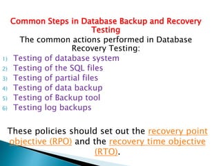 Common Steps in Database Backup and Recovery
Testing
The common actions performed in Database
Recovery Testing:
1) Testing of database system
2) Testing of the SQL files
3) Testing of partial files
4) Testing of data backup
5) Testing of Backup tool
6) Testing log backups
These policies should set out the recovery point
objective (RPO) and the recovery time objective
(RTO).
 