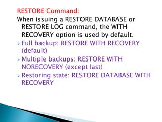 RESTORE Command:
When issuing a RESTORE DATABASE or
RESTORE LOG command, the WITH
RECOVERY option is used by default.
 Full backup: RESTORE WITH RECOVERY
(default)
 Multiple backups: RESTORE WITH
NORECOVERY (except last)
 Restoring state: RESTORE DATABASE WITH
RECOVERY
 
