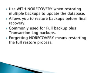  Use WITH NORECOVERY when restoring
multiple backups to update the database.
 Allows you to restore backups before final
recovery.
 Commonly used for Full backup plus
Transaction Log backups.
 Forgetting NORECOVERY means restarting
the full restore process.
 