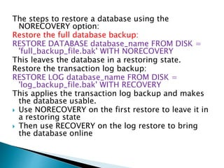 The steps to restore a database using the
NORECOVERY option:
Restore the full database backup:
RESTORE DATABASE database_name FROM DISK =
'full_backup_file.bak' WITH NORECOVERY
This leaves the database in a restoring state.
Restore the transaction log backup:
RESTORE LOG database_name FROM DISK =
'log_backup_file.bak' WITH RECOVERY
This applies the transaction log backup and makes
the database usable.
 Use NORECOVERY on the first restore to leave it in
a restoring state
 Then use RECOVERY on the log restore to bring
the database online
 