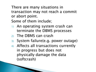 There are many situations in
transaction may not reach a commit
or abort point.
Some of them include;
1) An operating system crash can
terminate the DBMS processes
2) The DBMS can crash
3) System failure(e.g. power outage)
4) Affects all transactions currently
in progress but does not
physically damage the data
(softcrash)
 