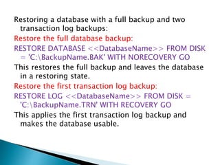 Restoring a database with a full backup and two
transaction log backups:
Restore the full database backup:
RESTORE DATABASE <<DatabaseName>> FROM DISK
= 'C:BackupName.BAK' WITH NORECOVERY GO
This restores the full backup and leaves the database
in a restoring state.
Restore the first transaction log backup:
RESTORE LOG <<DatabaseName>> FROM DISK =
'C:BackupName.TRN' WITH RECOVERY GO
This applies the first transaction log backup and
makes the database usable.
 