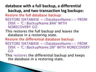 database with a full backup, a differential
backup, and two transaction log backups:
Restore the full database backup:
RESTORE DATABASE <<DatabaseName>> FROM
DISK = 'C:BackupName.BAK' WITH
NORECOVERY GO
This restores the full backup and leaves the
database in a restoring state.
Restore the differential database backup:
RESTORE DATABASE <<DatabaseName>> FROM
DISK = 'C:BackupName.DIF' WITH NORECOVERY
GO
This restores the differential backup and keeps
the database in a restoring state.
 