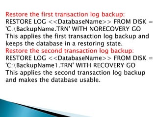 Restore the first transaction log backup:
RESTORE LOG <<DatabaseName>> FROM DISK =
'C:BackupName.TRN' WITH NORECOVERY GO
This applies the first transaction log backup and
keeps the database in a restoring state.
Restore the second transaction log backup:
RESTORE LOG <<DatabaseName>> FROM DISK =
'C:BackupName1.TRN' WITH RECOVERY GO
This applies the second transaction log backup
and makes the database usable.
 