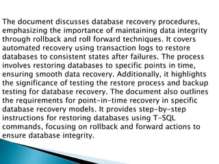 The document discusses database recovery procedures,
emphasizing the importance of maintaining data integrity
through rollback and roll forward techniques. It covers
automated recovery using transaction logs to restore
databases to consistent states after failures. The process
involves restoring databases to specific points in time,
ensuring smooth data recovery. Additionally, it highlights
the significance of testing the restore process and backup
testing for database recovery. The document also outlines
the requirements for point-in-time recovery in specific
database recovery models. It provides step-by-step
instructions for restoring databases using T-SQL
commands, focusing on rollback and forward actions to
ensure database integrity.
 