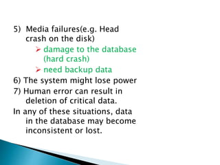 5) Media failures(e.g. Head
crash on the disk)
 damage to the database
(hard crash)
 need backup data
6) The system might lose power
7) Human error can result in
deletion of critical data.
In any of these situations, data
in the database may become
inconsistent or lost.
 