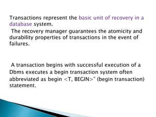 Transactions represent the basic unit of recovery in a
database system.
The recovery manager guarantees the atomicity and
durability properties of transactions in the event of
failures.
A transaction begins with successful execution of a
Dbms executes a begin transaction system often
abbreviated as begin <T, BEGIN>” (begin transaction)
statement.
 