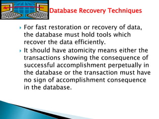 Database Recovery Techniques
 For fast restoration or recovery of data,
the database must hold tools which
recover the data efficiently.
 It should have atomicity means either the
transactions showing the consequence of
successful accomplishment perpetually in
the database or the transaction must have
no sign of accomplishment consequence
in the database.
 