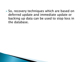  So, recovery techniques which are based on
deferred update and immediate update or
backing up data can be used to stop loss in
the database.
 