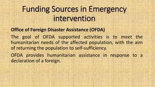 Funding Sources in Emergency
intervention
Office of Foreign Disaster Assistance (OFDA)
The goal of OFDA supported activities is to meet the
humanitarian needs of the affected population, with the aim
of returning the population to self-sufficiency.
OFDA provides humanitarian assistance in response to a
declaration of a foreign.
 