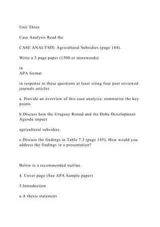 Unit Three
Case Analysis Read the
CASE ANALYSIS: Agricultural Subsidies (page 144).
Write a 5 page paper (1500 or morewords)
in
APA format
in response to these questions at least siting four peer reviewed
journals articles
a. Provide an overview of this case analysis; summarize the key
points
b.Discuss how the Uraguay Round and the Doha Development
Agenda impact
agricultural subsidies.
c.Discuss the findings in Table 7.3 (page 145). How would you
address the findings in a presentation?
Below is a recommended outline.
4. Cover page (See APA Sample paper)
5.Introduction
a.A thesis statement
 