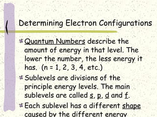 Determining Electron Configurations Quantum Numbers  describe the amount of energy in that level. The lower the number, the less energy it has.  (n = 1, 2, 3, 4, etc.) Sublevels are divisions of the principle energy levels. The main sublevels are called  s ,  p ,  d  and  f . Each sublevel has a different  shape  caused by the different energy levels. 