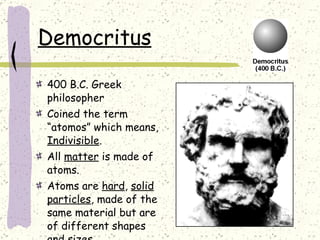 Democritus 400 B.C. Greek philosopher  Coined the term “atomos” which means,  Indivisible . All  matter  is made of atoms. Atoms are  hard ,  solid   particles , made of the same material but are of different shapes and sizes. 