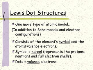 Lewis Dot Structures One more type of atomic model…  (In addition to Bohr models and electron configurations) Consists of the element’s  symbol  and the atom’s valence electrons. Symbol =  kernel  (represents the protons, neutrons and full electron shells). Dots =  valence  electrons. 