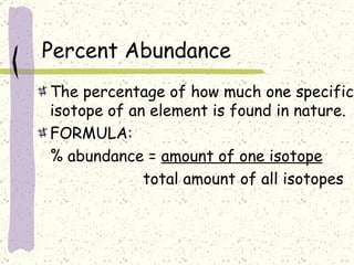 Percent Abundance The percentage of how much one specific isotope of an element is found in nature. FORMULA: % abundance =  amount of one isotope   total amount of all isotopes 