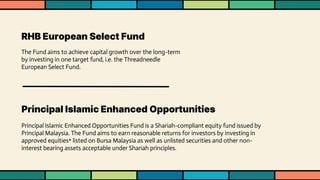 RHB European Select Fund
The Fund aims to achieve capital growth over the long-term
by investing in one target fund, i.e. the Threadneedle
European Select Fund.
Principal Islamic Enhanced Opportunities
Principal Islamic Enhanced Opportunities Fund is a Shariah-compliant equity fund issued by
Principal Malaysia. The Fund aims to earn reasonable returns for investors by investing in
approved equities* listed on Bursa Malaysia as well as unlisted securities and other non-
interest bearing assets acceptable under Shariah principles.
 