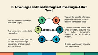 5. Advantages and Disadvantages of Investing in A Unit
Trust
Advantages 5
2
6
1
4
3
You have experts doing the
hard work for you.
There are many unit trusts to
choose from
For many unit trusts, you can
set up a regular savings
programme and have your
savings drip-fed
You get the benefits of greater
economies of scale, such as
reduced transaction costs
Our resources are pooled with
other investors, allowing you
to make investments
impossible as an individual
investor.
•It helps you to easily diversify
your investments.
 