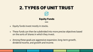 2. TYPES OF UNIT TRUST
Equity Funds
❖ Equity funds invest mostly in stocks.
❖ These funds can then be subdivided into more precise objectives based
on the sorts of shares in which they invest.
❖ Among these goals are aggressive expansion, long-term growth,
dividend income, and growth and income.
 