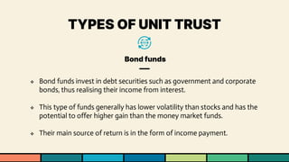 TYPES OF UNIT TRUST
Bond funds
❖ Bond funds invest in debt securities such as government and corporate
bonds, thus realising their income from interest.
❖ This type of funds generally has lower volatility than stocks and has the
potential to offer higher gain than the money market funds.
❖ Their main source of return is in the form of income payment.
 