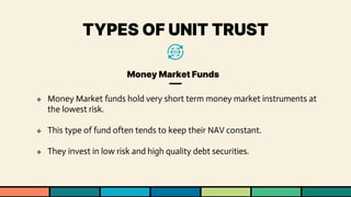 TYPES OF UNIT TRUST
Money Market Funds
❖ Money Market funds hold very short term money market instruments at
the lowest risk.
❖ This type of fund often tends to keep their NAV constant.
❖ They invest in low risk and high quality debt securities.
 