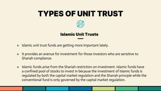 TYPES OF UNIT TRUST
Islamic Unit Trusts
❖ Islamic unit trust funds are getting more important lately.
❖ It provides an avenue for investment for those investors who are sensitive to
Shariah compliance.
❖ Islamic funds arise from the Shariah restriction on investment. Islamic funds have
a confined pool of stocks to invest in because the investment of Islamic funds is
regulated by both the capital market regulation and the Shariah principle while the
conventional fund is only governed by the capital market regulation.
 