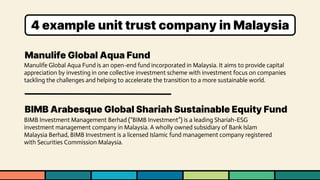 Manulife Global Aqua Fund
BIMB Arabesque Global Shariah Sustainable Equity Fund
Manulife Global Aqua Fund is an open-end fund incorporated in Malaysia. It aims to provide capital
appreciation by investing in one collective investment scheme with investment focus on companies
tackling the challenges and helping to accelerate the transition to a more sustainable world.
BIMB Investment Management Berhad (“BIMB Investment”) is a leading Shariah-ESG
investment management company in Malaysia. A wholly owned subsidiary of Bank Islam
Malaysia Berhad, BIMB Investment is a licensed Islamic fund management company registered
with Securities Commission Malaysia.
4 example unit trust company in Malaysia
 