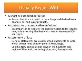 Usually Begins With…A short or extended definitionPeanut butter is a smooth or crunchy spread derived from peanuts, oil, and sugar products.A contrastive or comparative definitionIn comparison to Hebrew, the English written today is fairly new, as it is nothing like that which was written even 500 years ago.A statement of factGeneral statements are usually broad statements or facts which do not need citation-general knowledge.Conklin, New York is a small town in the Southern Tier region of New York, bordering Montrose, Pennsylvania.