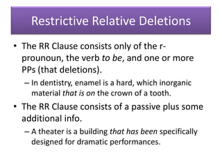 Restrictive Relative DeletionsThe RR Clause consists only of the r-prounoun, the verb to be, and one or more PPs (that deletions).In dentistry, enamel is a hard, which inorganic material that is on the crown of a tooth.The RR Clause consists of a passive plus some additional info.A theater is a building that has been specifically designed for dramatic performances.
