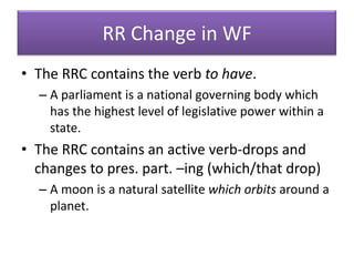 RR Change in WFThe RRC contains the verb to have.A parliament is a national governing body which has the highest level of legislative power within a state.The RRC contains an active verb-drops and changes to pres. part. –ing (which/that drop)A moon is a natural satellite which orbits around a planet.