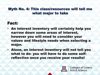 Myth No. 4: This class/resources will tell me
what major to take
Fact:
• An interest inventory will certainly help you
narrow down some areas of interest,
however you will need to consider your
values and lifestyle needs when selecting a
major.
• Alone, an interest inventory will not tell you
what to do- you will have to do some self-
reflection once you receive your results!
 
