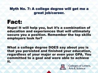Myth No. 7: A college degree will get me a
great job/career.
Fact:
Nope! It will help you, but it’s a combination of
education and experiences that will ultimately
secure you a position. Remember the top skills
employers look for?
What a college degree DOES say about you is
that you persisted and finished your education,
regardless of your major or even your GPA. You
committed to a goal and were able to achieve
it.
 