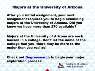 After your initial assignment, your next
assignment requires you to begin examining
majors at the University of Arizona. Did you
know we have more than 270 available?
Majors at the University of Arizona are each
housed in a college. Don’t let the name of the
college fool you- there may be more to the
major than you realize!
Check out Degreesearch to begin your major
exploration process!
Majors at the University of Arizona
 