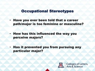 • Have you ever been told that a career
path/major is too feminine or masculine?
• How has this influenced the way you
perceive majors?
• Has it prevented you from pursuing any
particular major?
Occupational Stereotypes
 