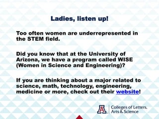 Too often women are underrepresented in
the STEM field.
Did you know that at the University of
Arizona, we have a program called WISE
(Women in Science and Engineering)?
If you are thinking about a major related to
science, math, technology, engineering,
medicine or more, check out their website!
Ladies, listen up!
 
