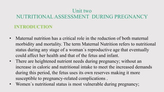 Unit two
NUTRITIONALASSESSMENT DURING PREGNANCY
INTRODUCTION
• Maternal nutrition has a critical role in the reduction of both maternal
morbidity and mortality. The term Maternal Nutrition refers to nutritional
status during any stage of a woman´s reproductive age that eventually
could affect her health and that of the fetus and infant.
• There are heightened nutrient needs during pregnancy; without an
increase in caloric and nutritional intake to meet the increased demands
during this period, the fetus uses its own reserves making it more
susceptible to pregnancy-related complications .
• Women´s nutritional status is most vulnerable during pregnancy;
 