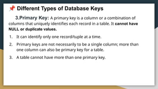 Different Types of Database Keys
3.Primary Key: A primary key is a column or a combination of
columns that uniquely identifies each record in a table. It cannot have
NULL or duplicate values.
1. It can identify only one record/tuple at a time.
2. Primary keys are not necessarily to be a single column; more than
one column can also be primary key for a table.
3. A table cannot have more than one primary key.
 